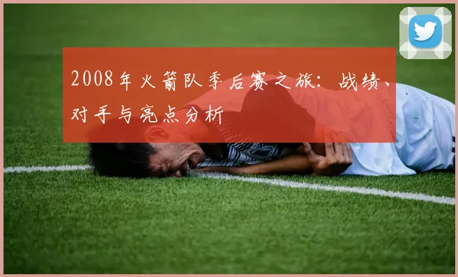 2008年火箭队季后赛之旅：战绩、对手与亮点分析