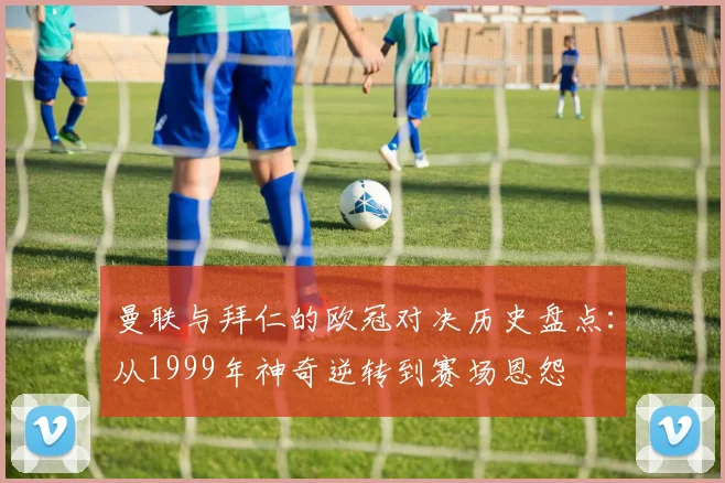 曼联与拜仁的欧冠对决历史盘点：从1999年神奇逆转到赛场恩怨