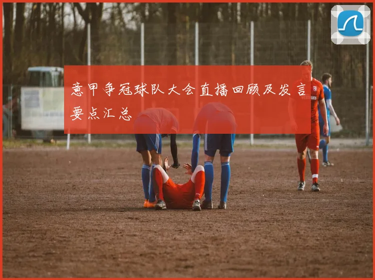 意甲争冠球队大会直播回顾及发言要点汇总