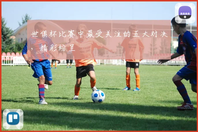 世俱杯比赛中最受关注的五大对决，精彩纷呈