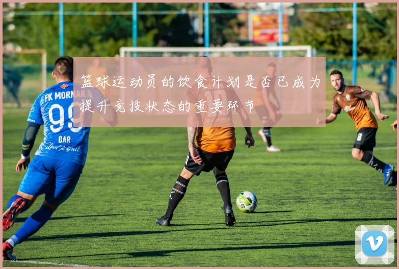 篮球运动员的饮食计划是否已成为提升竞技状态的重要环节