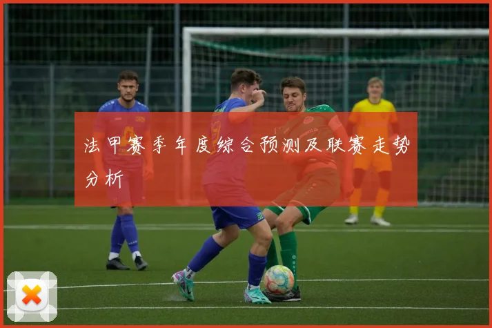 法甲赛季年度综合预测及联赛走势分析