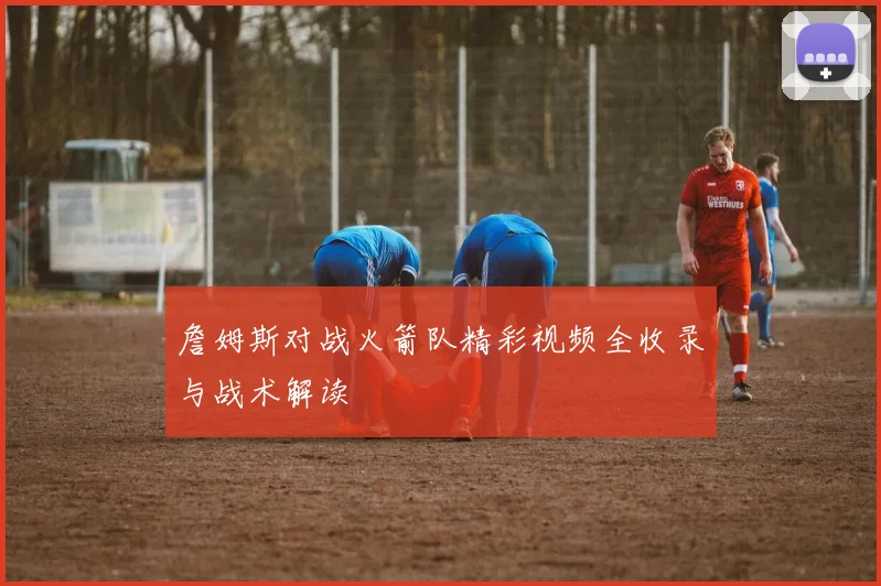 詹姆斯对战火箭队精彩视频全收录与战术解读